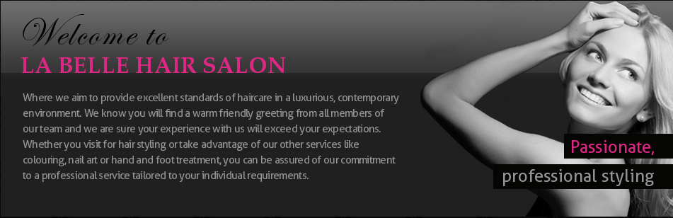 Welcome to La Belle Hair Salon. Where we aim to provide excellent standards of haircare in a luxurious, contemporary environment. We know you will find a warm friendly greeting from all members of our team and we are sure your experience with us will exceed your expectations. Whether you visit for hair styling or take advantage of our other services like colouring, nail art or hand and foot treatment, you can be assured of our commitment to a professional service tailored to your individual requirements. Passionate, professional styling.